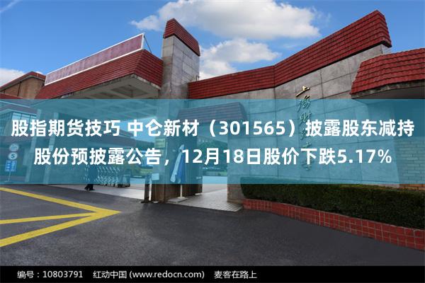 股指期货技巧 中仑新材（301565）披露股东减持股份预披露公告，12月18日股价下跌5.17%