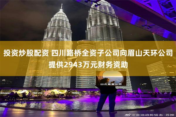 投资炒股配资 四川路桥全资子公司向眉山天环公司提供2943万元财务资助