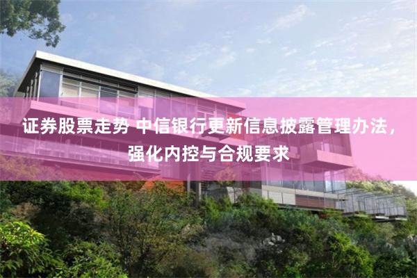 证券股票走势 中信银行更新信息披露管理办法，强化内控与合规要求