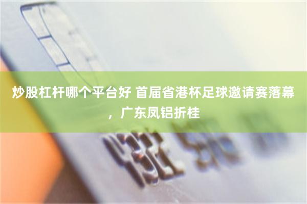 炒股杠杆哪个平台好 首届省港杯足球邀请赛落幕，广东凤铝折桂