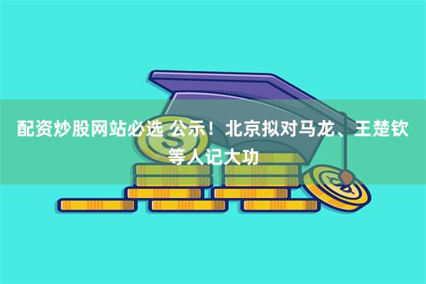 配资炒股网站必选 公示！北京拟对马龙、王楚钦等人记大功