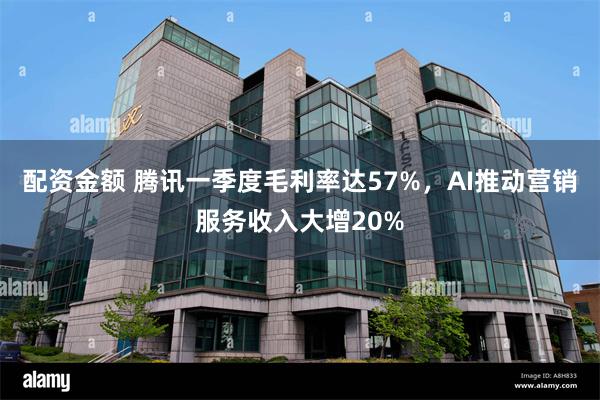 配资金额 腾讯一季度毛利率达57%，AI推动营销服务收入大增20%