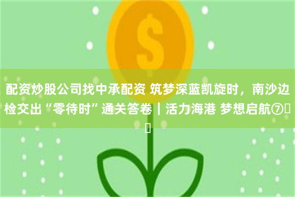 配资炒股公司找中承配资 筑梦深蓝凯旋时，南沙边检交出“零待时”通关答卷｜活力海港 梦想启航⑦‌
