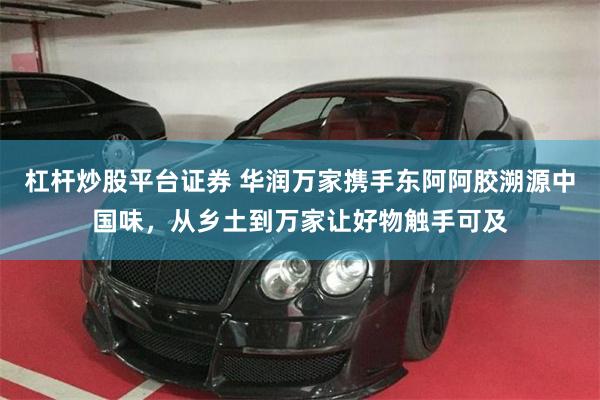 杠杆炒股平台证券 华润万家携手东阿阿胶溯源中国味，从乡土到万家让好物触手可及