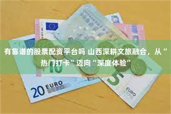 有靠谱的股票配资平台吗 山西深耕文旅融合，从“热门打卡”迈向“深度体验”