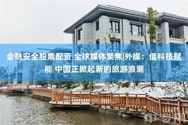 金融安全股票配资 全球媒体聚焦|外媒：借科技赋能 中国正掀起新的旅游浪潮