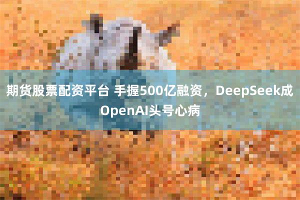 期货股票配资平台 手握500亿融资，DeepSeek成OpenAI头号心病