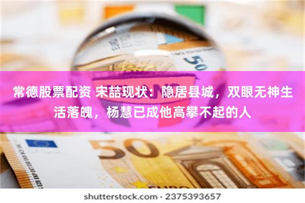 常德股票配资 宋喆现状：隐居县城，双眼无神生活落魄，杨慧已成他高攀不起的人