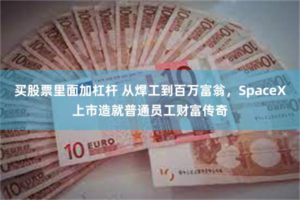 买股票里面加杠杆 从焊工到百万富翁，SpaceX上市造就普通员工财富传奇