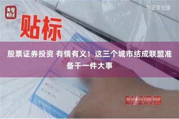 股票证券投资 有情有义！这三个城市结成联盟准备干一件大事
