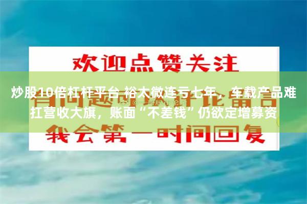 炒股10倍杠杆平台 裕太微连亏七年，车载产品难扛营收大旗，账面“不差钱”仍欲定增募资
