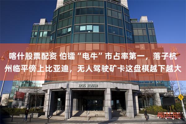 喀什股票配资 伯镭“电牛”市占率第一，落子杭州临平傍上比亚迪，无人驾驶矿卡这盘棋越下越大