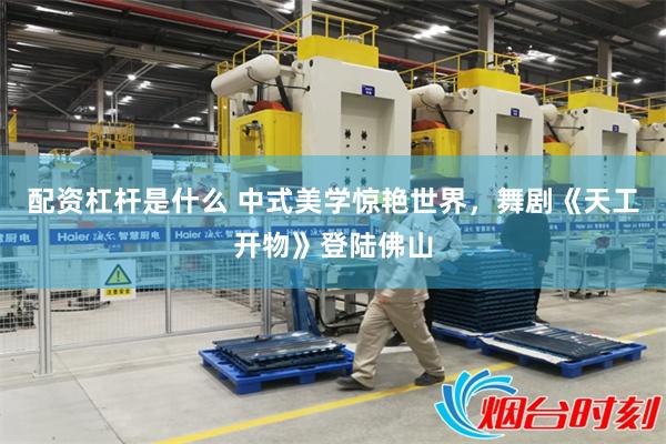 配资杠杆是什么 中式美学惊艳世界，舞剧《天工开物》登陆佛山