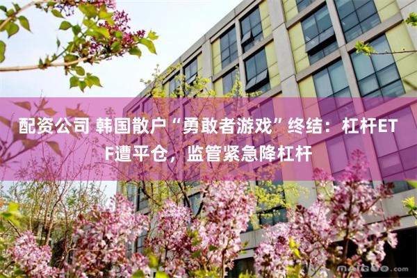 配资公司 韩国散户“勇敢者游戏”终结：杠杆ETF遭平仓，监管紧急降杠杆