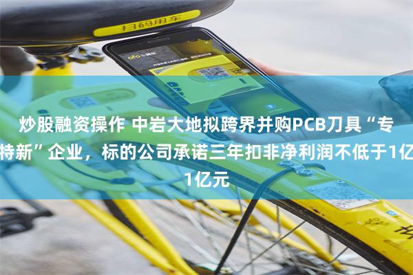 炒股融资操作 中岩大地拟跨界并购PCB刀具“专精特新”企业，标的公司承诺三年扣非净利润不低于1亿元
