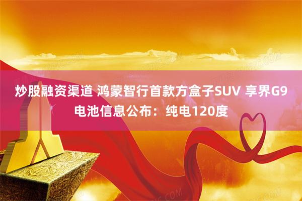 炒股融资渠道 鸿蒙智行首款方盒子SUV 享界G9电池信息公布：纯电120度