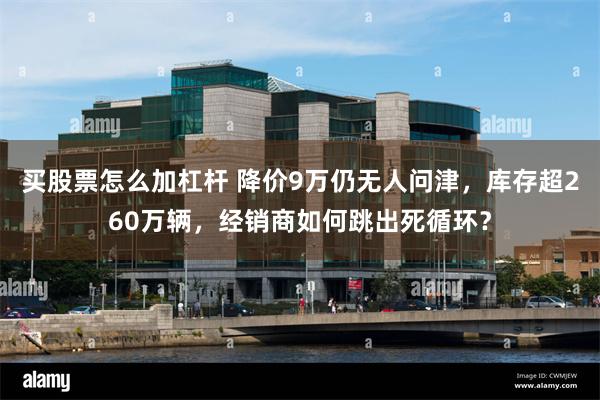 买股票怎么加杠杆 降价9万仍无人问津，库存超260万辆，经销商如何跳出死循环？
