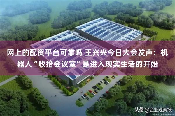 网上的配资平台可靠吗 王兴兴今日大会发声：机器人“收拾会议室”是进入现实生活的开始