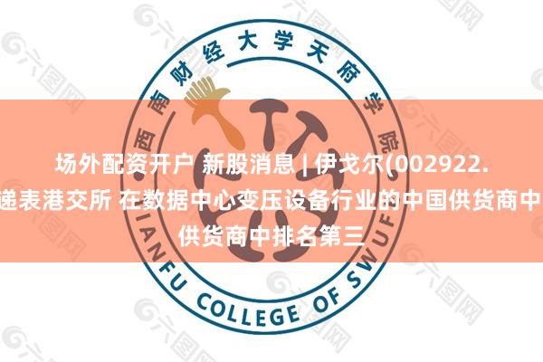 场外配资开户 新股消息 | 伊戈尔(002922.SZ)二次递表港交所 在数据中心变压设备行业的中国供货商中排名第三