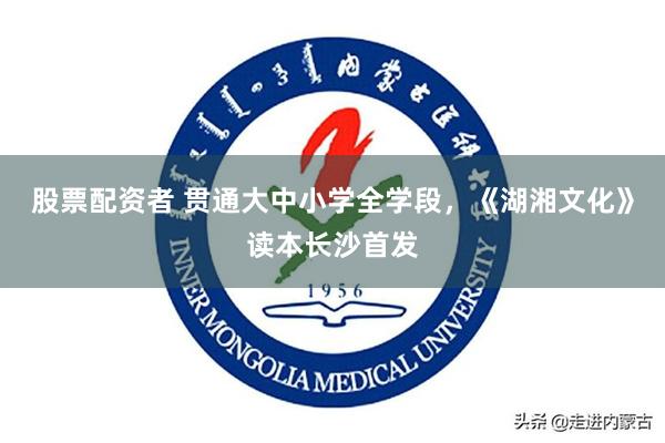 股票配资者 贯通大中小学全学段，《湖湘文化》读本长沙首发