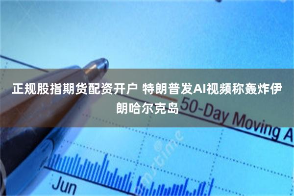 正规股指期货配资开户 特朗普发AI视频称轰炸伊朗哈尔克岛