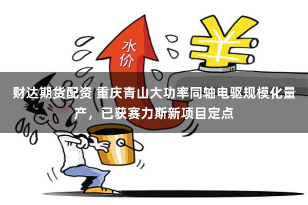 财达期货配资 重庆青山大功率同轴电驱规模化量产，已获赛力斯新项目定点