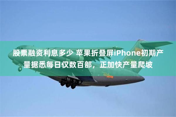 股票融资利息多少 苹果折叠屏iPhone初期产量据悉每日仅数百部，正加快产量爬坡