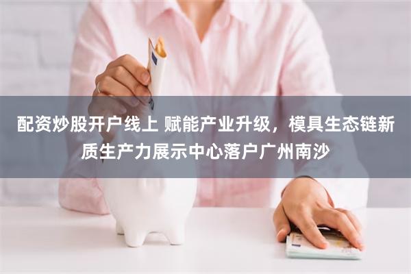 配资炒股开户线上 赋能产业升级，模具生态链新质生产力展示中心落户广州南沙