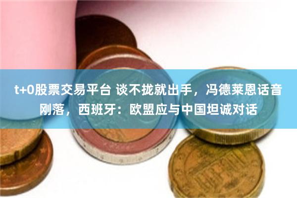 t+0股票交易平台 谈不拢就出手，冯德莱恩话音刚落，西班牙：欧盟应与中国坦诚对话