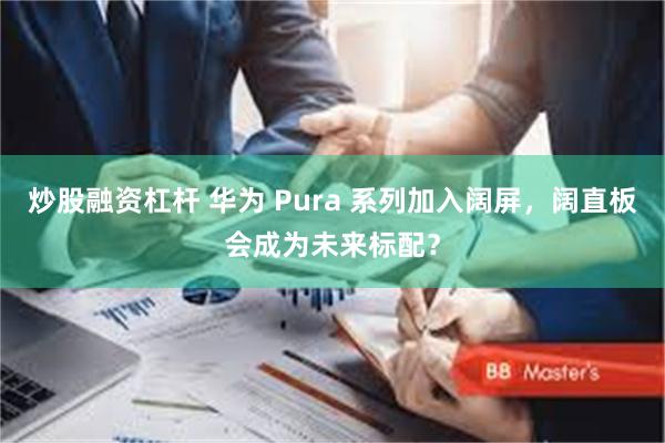 炒股融资杠杆 华为 Pura 系列加入阔屏，阔直板会成为未来标配？