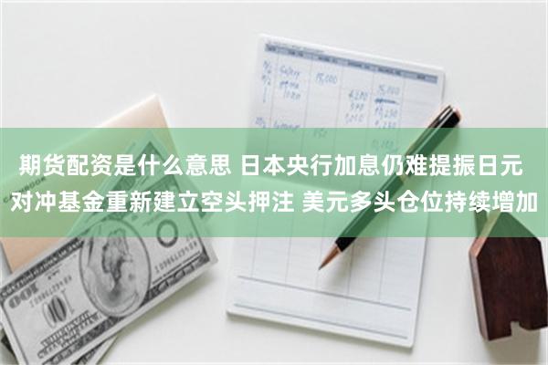 期货配资是什么意思 日本央行加息仍难提振日元 对冲基金重新建立空头押注 美元多头仓位持续增加